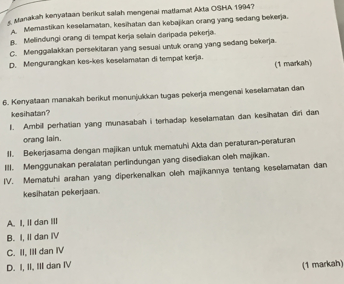 Manakah kenyataan berikut salah mengenai matlamat Akta OSHA 1994?
A. Memastikan keselamatan, kesihatan dan kebajikan orang yang sedang bekerja.
B. Melindungi orang di tempat kerja selain daripada pekerja.
C. Menggalakkan persekitaran yang sesuai untuk orang yang sedang bekerja.
D. Mengurangkan kes-kes keselamatan di tempat kerja.
(1 markah)
6. Kenyataan manakah berikut menunjukkan tugas pekerja mengenai keselamatan dan
kesihatan?
I. Ambil perhatian yang munasabah i terhadap keselamatan dan kesihatan diri dan
orang lain.
II. Bekerjasama dengan majikan untuk mematuhi Akta dan peraturan-peraturan
III. Menggunakan peralatan perlindungan yang disediakan oleh majikan.
IV. Mematuhi arahan yang diperkenalkan oleh majikannya tentang keselamatan dan
kesihatan pekerjaan.
A. I, II dan III
B. I, II dan IV
C. II, III dan IV
D. I, II, III dan IV (1 markah)