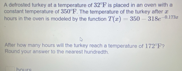 A defrosted turkey at a temperature of 32°F is placed in an oven with a 
constant temperature of 350°F. The temperature of the turkey after x
hours in the oven is modeled by the function T(x)=350-318e^(-0.173x)
After how many hours will the turkey reach a temperature of 172°F ? 
Round your answer to the nearest hundredth.
hours