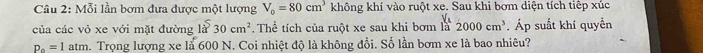 Mỗi lần bơm đưa được một lượng V_0=80cm^3 không khí vào ruột xe. Sau khi bơm diện tích tiêp xúc 
của các vỏ xe với mặt đường 1a^530cm^2.Thể tích của ruột xe sau khi bơm là 2000cm^3. Áp suất khí quyền
p_0=1atm a. Trọng lượng xe là 600 N. Coi nhiệt độ là không đổi. Số lần bơm xe là bao nhiêu?