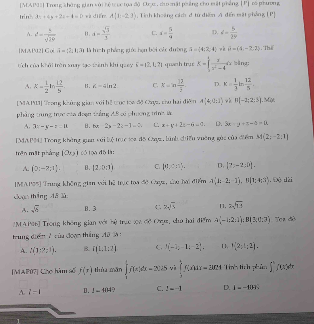 [MAP01] Trong không gian với hệ trục tọa độ Oxyz, cho mặt phẳng cho mặt phẳng (P) có phương
trình 3x+4y+2z+4=0 và điểm A(1;-2;3). Tính khoảng cách đ từ điểm A đến mặt phẳng (P)
A. d= 5/sqrt(29)  B. d= sqrt(5)/3  C. d= 5/9  D. d= 5/29 
[MAP02] Gọi vector u=(2;1;3) là hình phẳng giới hạn bởi các đường vector u=(4;2;4) và vector u=(4;-2;2) , Thể
tích của khối tròn xoay tạo thành khi quay vector u=(2;1;2) quanh trục K=∈tlimits _3^(4frac x)x^2-4dx bằng:
A. K= 1/2 ln  12/5 . B. K=4ln 2. C. K=ln  12/5 . D. K= 1/3 ] n  12/5 .
[MAP03] Trong không gian với hệ trục tọa độ Oxyz, cho hai điểm A(4;0;1) và B(-2;2;3). Mặt
phẳng trung trực của đoạn thắng AB có phương trình là:
A. 3x-y-z=0. B. 6x-2y-2z-1=0. C. x+y+2z-6=0. D. 3x+y+z-6=0.
[MAP04] Trong không gian với hệ trục tọa độ Oxyz, hình chiếu vuông góc của điểm M(2;-2;1)
trên mặt phẳng (Oxy) ) có tọa độ là:
C.
D.
A. (0;-2;1). B. (2;0;1). (0;0;1). (2;-2;0).
[MAP05] Trong không gian với hệ trục tọa độ Oxyz, cho hai điểm A(1;-2;-1),B(1;4;3). Độ dài
đoạn thắng AB là:
A. sqrt(6) B. 3 C. 2sqrt(3) D. 2sqrt(13)
[MAP06] Trong không gian với hệ trục tọa độ Oxyz, cho hai điểm A(-1;2;1);B(3;0;3).  Tọa độ
trung điểm 1 của đoạn thắng AB là :
A. I(1;2;1). B. I(1;1;2). C. I(-1;-1;-2). D. I(2;1;2).
[MAP07] Cho hàm số f(x) thỏa mãn ∈tlimits _1^3f(x)dx=2025 và ∈tlimits _3^4f(x)dx=2024 Tính tích phân ∈t _1^4f(x)dx
A. I=1 B. I=4049 C. I=-1
D. I=-4049