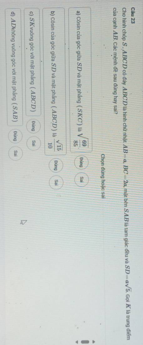 Cho hình chóp S . ABCD có đáy ABCD là hình chữ nhật AB=a, BC=2a , mặt bên SAB là tam giác đều và SD=asqrt(5). Gọi K là trung điểm
của cạnh A.B. Các mệnh đề sau đúng hay sai?
Chọn đúng hoặc sai
a) Côsin của góc giữa SD và mặt phẳng ( SKC ) là sqrt(frac 69)85. Đúng Sai
b) Côsin của góc giữa SD và mặt phẳng ( ABCD ) là  sqrt(15)/10  Đúng Sai
c) SKvuông góc với mặt phầng ( ABCD) Đúng Sai
d) ADkh6ng vuông góc với mặt phẳng ( SAB) Đúng Sai