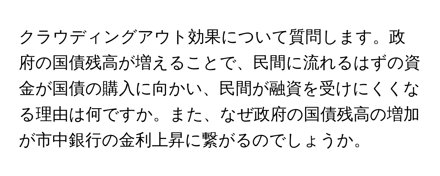 クラウディングアウト効果について質問します。政府の国債残高が増えることで、民間に流れるはずの資金が国債の購入に向かい、民間が融資を受けにくくなる理由は何ですか。また、なぜ政府の国債残高の増加が市中銀行の金利上昇に繋がるのでしょうか。