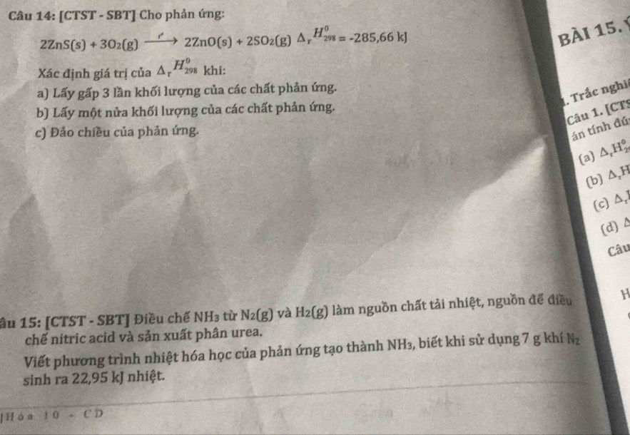 [CTST - SBT] Cho phản ứng:
2ZnS(s)+3O_2(g)xrightarrow r'2ZnO(s)+2SO_2(g)△ _rH_(298)^0=-285,66kJ
bÀi 15. Ý
Xác định giá trị của △ _r^((H_298)^0) khi:
a) Lấy gấp 3 lần khối lượng của các chất phản ứng.
1. Trắc nghị
b) Lấy một nửa khối lượng của các chất phản ứng.
Câu 1. [CTS
c) Đảo chiều của phản ứng.
án tính đú
(a) △ _rH_2^((circ)
(b) △ ,)H
(c) △ _1
(d) Δ
Câu
âu 15: [CTST - SBT] Điều chế NH_3 tù N_2(g) và H_2(g) làm nguồn chất tải nhiệt, nguồn để điều H
chế nitric acid và sản xuất phân urea.
Viết phương trình nhiệt hóa học của phản ứng tạo thành NH₃, biết khi sử dụng 7 g khí N_2
sinh ra 22,95 kJ nhiệt.
Hóa 10.