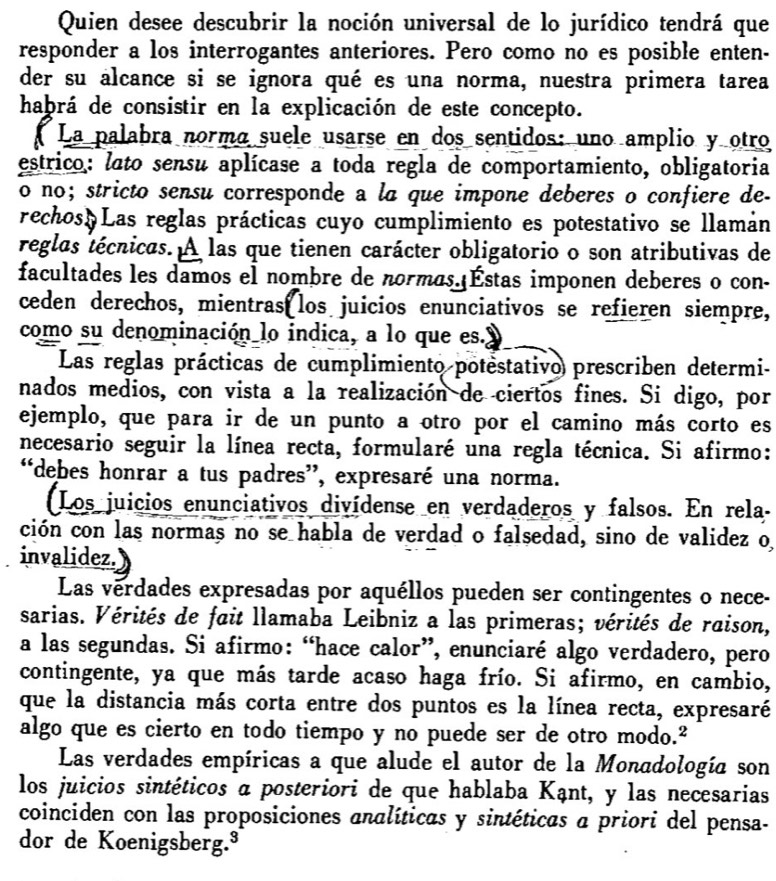 Quien desee descubrir la noción universal de lo jurídico tendrá que
responder a los interrogantes anteriores. Pero como no es posible enten-
der su alcance si se ignora qué es una norma, nuestra primera tarea
haþrá de consistir en la explicación de este concepto.
La palabra normá suele usarse en dos sentidos: uno amplio y otro
estrico: lato sensu aplícase a toda regla de comportamiento, obligatoria
o no; stricto sensu corresponde a lã que impone deberes o confiere de-
rechos Las reglas prácticas cuyo cumplimiento es potestativo se llamán
reglas técnicas. A las que tienen carácter obligatorio o son atributivas de
facultades les damos el nombre de normas.|Éstas imponen deberes o con-
ceden derechos, mientras los juicios enunciativos se refieren siempre,
como su denominación lo indica, a lo que es.y
Las reglas prácticas de cumplimiento potestativo prescriben determi-
nados medios, con vista a la realización de ciertos fines. Si digo, por
ejemplo, que para ir de un punto a otro por el camino más corto es
necesario seguir la línea recta, formularé una regla técnica. Si afirmo:
“debes honrar a tus padres”, expresaré una norma.
(Los juicios enunciativos divídense en verdaderos y falsos. En rela-
ción con las normas no se habla de verdad o falsedad, sino de validez o
invalidez.
Las vérdades expresadas por aquéllos pueden ser contingentes o nece-
sarias. Vérités de fait llamaba Leibniz a las primeras; vérités de raison,
a las segundas. Si afirmo: “hace calor”, enunciaré algo verdadero, pero
contingente, ya que más tarde acaso haga frío. Si afirmo, en cambio,
que la distancia más corta entre dos puntos es la línea recta, expresaré
algo que es cierto en todo tiempo y no puede ser de otro modo.²
Las verdades empíricas a que alude el autor de la Monadología son
los juicios sintéticos a posteriori de que hablaba Kạnt, y las necesarias
coinciden con las proposiciones analíticas y sintéticas a priori del pensa-
dor de Koenigsberg.³