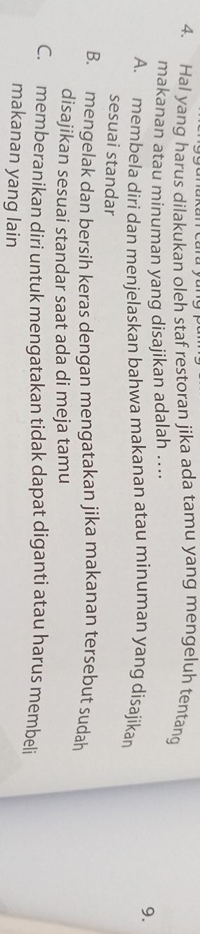 Hal yang harus dilakukan oleh staf restoran jika ada tamu yang mengeluh tentang
makanan atau minuman yang disajikan adalah ...
9.
A. membela diri dan menjelaskan bahwa makanan atau minuman yang disajikan
sesuai standar
B. mengelak dan bersih keras dengan mengatakan jika makanan tersebut sudah
disajikan sesuai standar saat ada di meja tamu
C. memberanikan diri untuk mengatakan tidak dapat diganti atau harus membeli
makanan yang lain