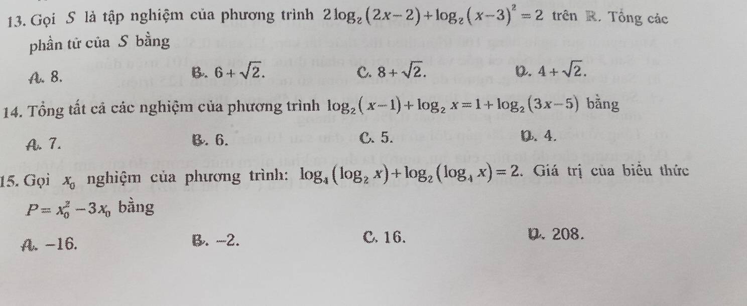 Gọi S là tập nghiệm của phương trình 2log _2(2x-2)+log _2(x-3)^2=2 trên R. Tổng các
phần tử của S bằng
A. 8. B. 6+sqrt(2). C. 8+sqrt(2). D. 4+sqrt(2). 
14. Tổng tất cả các nghiệm của phương trình log _2(x-1)+log _2x=1+log _2(3x-5) bằng
A. 7. B. 6. C. 5. 0. 4.
15. Gọi x_0 nghiệm của phương trình: log _4(log _2x)+log _2(log _4x)=2. Giá trị của biểu thức
P=x_0^(2-3x_0) bàng
A. -16.
B. -2. C. 16. D. 208.