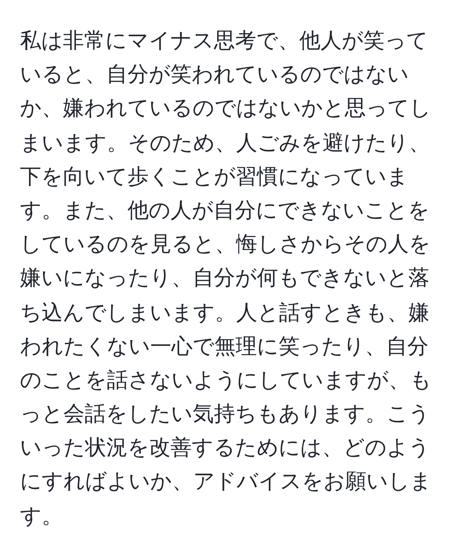 私は非常にマイナス思考で、他人が笑っていると、自分が笑われているのではないか、嫌われているのではないかと思ってしまいます。そのため、人ごみを避けたり、下を向いて歩くことが習慣になっています。また、他の人が自分にできないことをしているのを見ると、悔しさからその人を嫌いになったり、自分が何もできないと落ち込んでしまいます。人と話すときも、嫌われたくない一心で無理に笑ったり、自分のことを話さないようにしていますが、もっと会話をしたい気持ちもあります。こういった状況を改善するためには、どのようにすればよいか、アドバイスをお願いします。