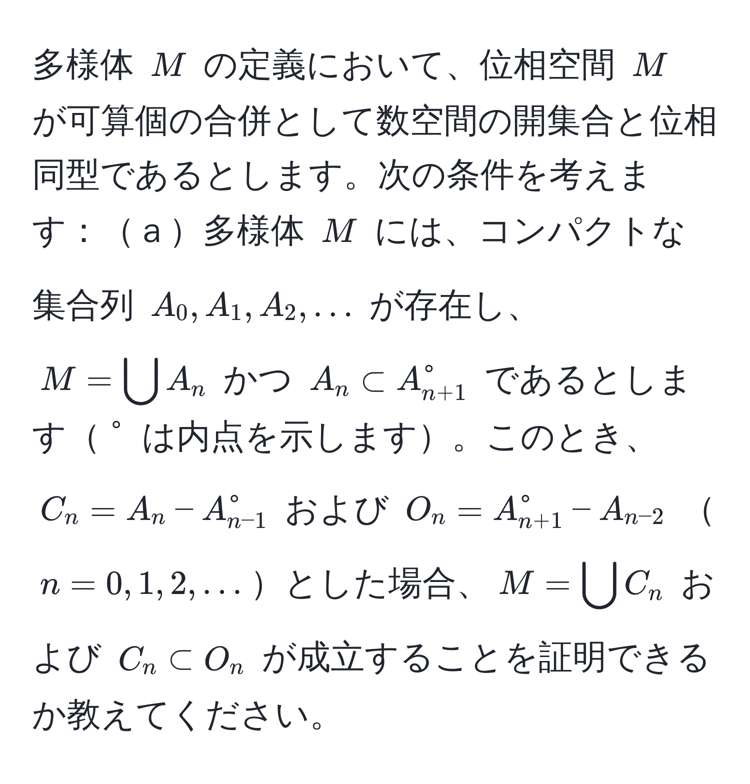 多様体 $M$ の定義において、位相空間 $M$ が可算個の合併として数空間の開集合と位相同型であるとします。次の条件を考えます：ａ多様体 $M$ には、コンパクトな集合列 $A_0, A_1, A_2, ...$ が存在し、$M = bigcup A_n$ かつ $A_n ⊂ A_(n+1)^(circ$ であるとします$°$ は内点を示します。このとき、$C_n = A_n - A_n-1)°$ および $O_n = A_(n+1)^(circ - A_n-2)$ $n = 0, 1, 2, ...$とした場合、$M = bigcup C_n$ および $C_n ⊂ O_n$ が成立することを証明できるか教えてください。