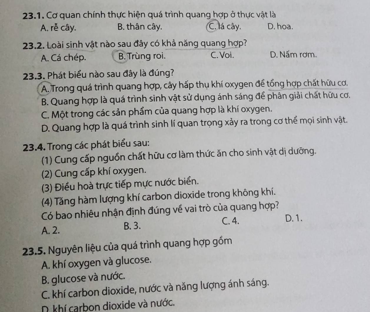 Cơ quan chính thực hiện quá trình quang hợp ở thực vật là
A. rễ cây. B. thân cây. C. lá cây. D. hoa.
23.2. Loài sinh vật nào sau đây có khả năng quang hợp?
A. Cá chép. B. Trùng roi. C. Voi.
D. Nấm rơm.
23.3. Phát biểu nào sau đây là đúng?
A. Trong quá trình quang hợp, cây hấp thụ khí oxygen để tổng hợp chất hữu cơ.
B. Quang hợp là quá trình sinh vật sử dụng ánh sáng để phân giải chất hữu cơ.
C. Một trong các sản phẩm của quang hợp là khí oxygen.
D. Quang hợp là quá trình sinh lí quan trọng xảy ra trong cơ thể mọi sinh vật.
23.4. Trong các phát biểu sau:
(1) Cung cấp nguồn chất hữu cơ làm thức ăn cho sinh vật dị dưỡng.
(2) Cung cấp khí oxygen.
(3) Điều hoà trực tiếp mực nước biển.
(4) Tăng hàm lượng khí carbon dioxide trong không khí.
Có bao nhiêu nhận định đúng về vai trò của quang hợp?
C. 4. D. 1.
A. 2. B. 3.
23.5. Nguyên liệu của quá trình quang hợp gồm
A. khí oxygen và glucose.
B. glucose và nước.
C. khí carbon dioxide, nước và năng lượng ánh sáng.
N khí carbon dioxide và nước.