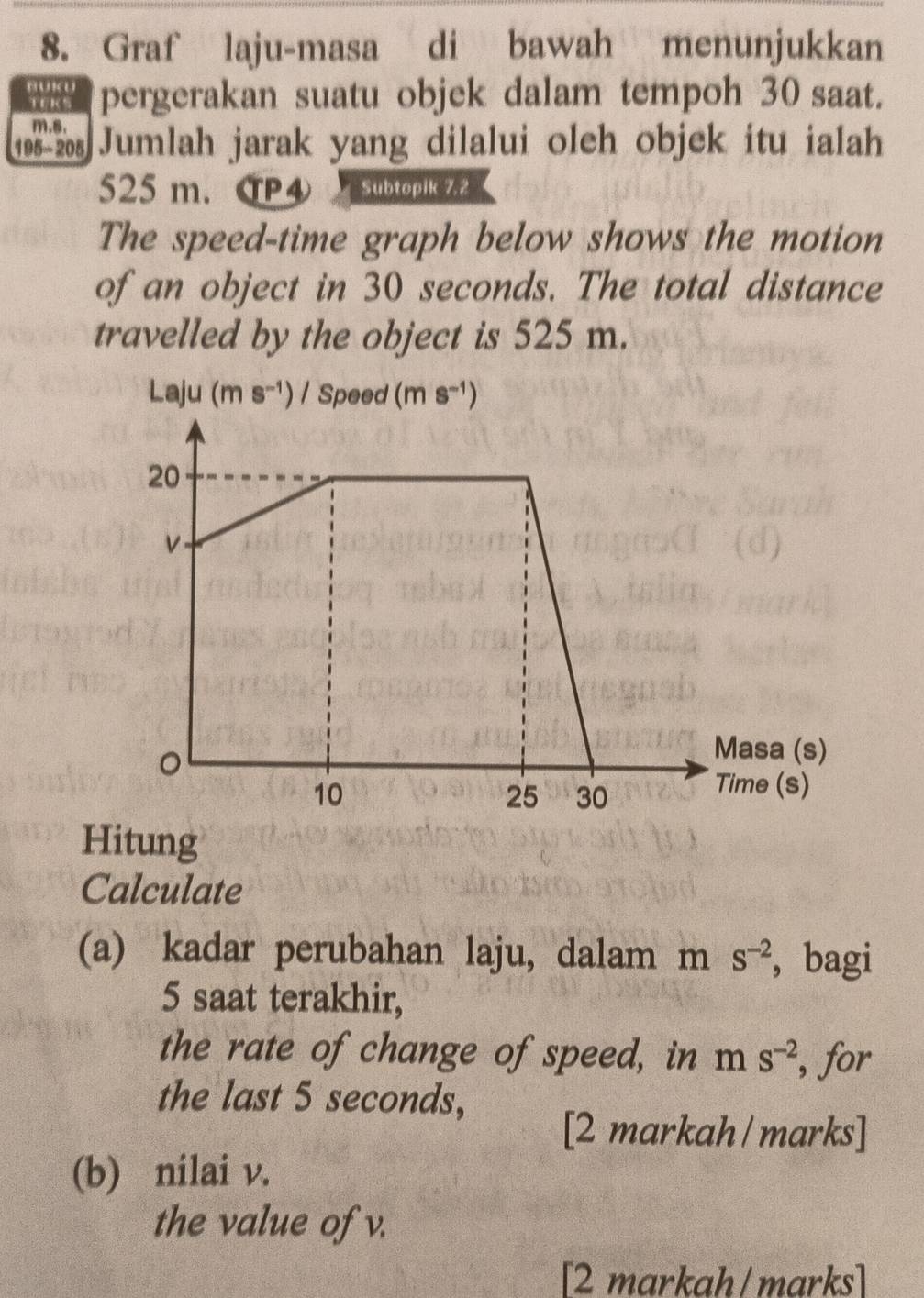 Graf laju-masa di bawah menunjukkan 
BUKU pergerakan suatu objek dalam tempoh 30 saat. 
TK
m, s, 
1985 20s Jumlah jarak yang dilalui oleh objek itu ialah
525 m. CP4 Subtoplk ZZ 
The speed-time graph below shows the motion 
of an object in 30 seconds. The total distance 
travelled by the object is 525 m. 
Laju (ms^(-1)) I Speed (ms^(-1))
Hitung 
Calculate 
(a) kadar perubahan laju, dalam m S^(-2) ， bagi
5 saat terakhir, 
the rate of change of speed, in m S^(-2) , for 
the last 5 seconds, 
[2 markah / marks] 
(b) nilai v. 
the value of v. 
[2 markah/marks]