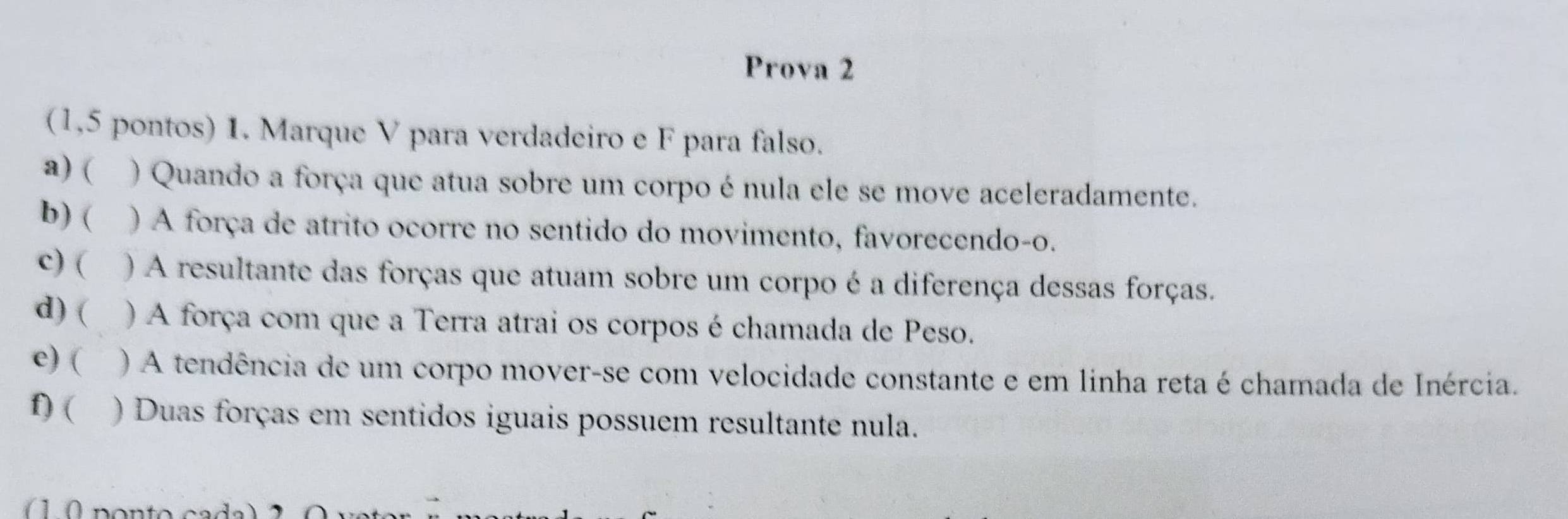 Prova 2 
(1,5 pontos) 1. Marque V para verdadeiro e F para falso. 
a) ( ) Quando a força que atua sobre um corpo é nula ele se move aceleradamente. 
b) ( ) A força de atrito ocorre no sentido do movimento, favorecendo-o. 
c) ( ) A resultante das forças que atuam sobre um corpo é a diferença dessas forças. 
d) ( ) A força com que a Terra atrai os corpos é chamada de Peso. 
c) ( ) A tendência de um corpo mover-se com velocidade constante e em linha reta é chamada de Inércia. 
f) ( ) Duas forças em sentidos iguais possuem resultante nula.