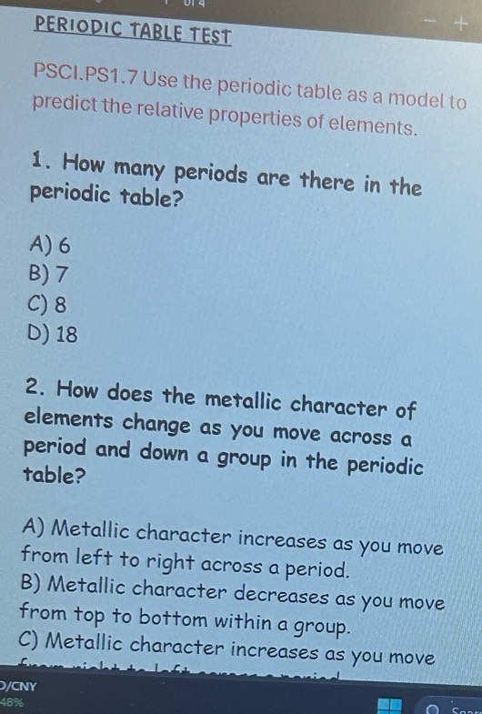 PERIODIC TABLE TEST
PSCI.PS1.7 Use the periodic table as a model to
predict the relative properties of elements.
1. How many periods are there in the
periodic table?
A) 6
B) 7
C) 8
D) 18
2. How does the metallic character of
elements change as you move across a
period and down a group in the periodic
table?
A) Metallic character increases as you move
from left to right across a period.
B) Metallic character decreases as you move
from top to bottom within a group.
C) Metallic character increases as you move
D/CNY
48%