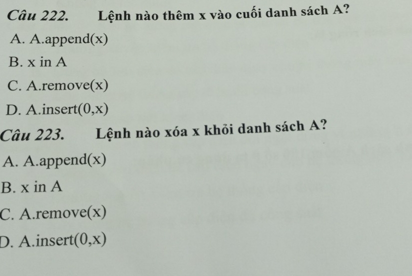 Lệnh nào thêm x vào cuối danh sách A?
A. A.append(x)
B. x in A
C. A.remove(x)
D. A.insert (0,x)
Câu 223. Lệnh nào xóa x khỏi danh sách A?
A. A.append(x)
B. x in A
C. A.remove(x)
D. A.insert (0,x)