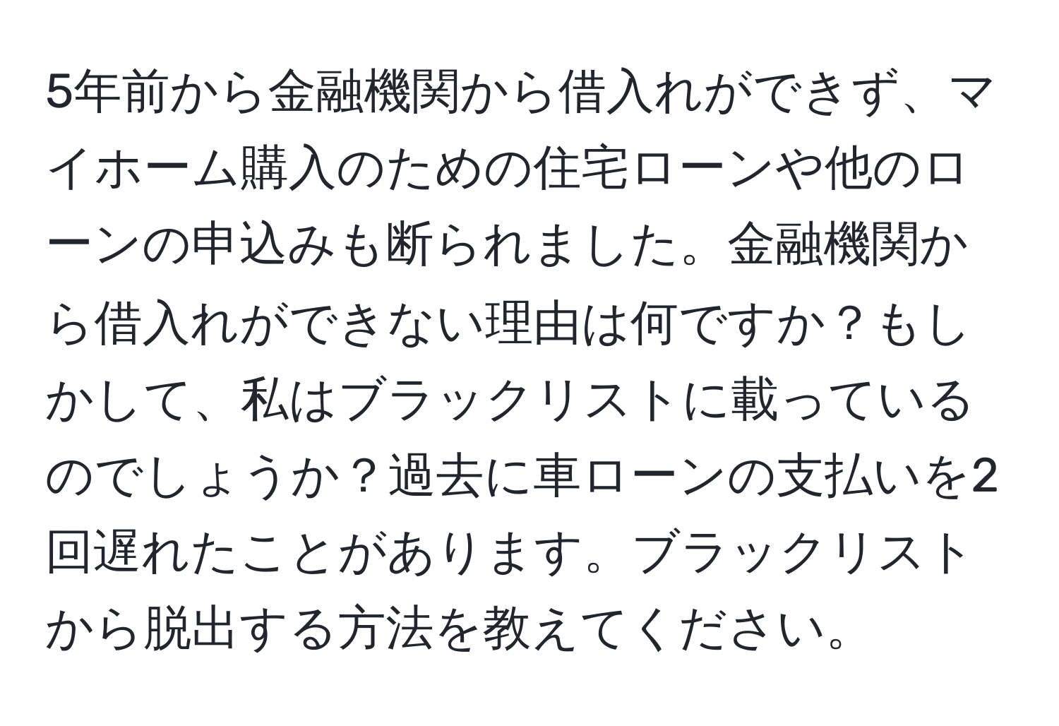 5年前から金融機関から借入れができず、マイホーム購入のための住宅ローンや他のローンの申込みも断られました。金融機関から借入れができない理由は何ですか？もしかして、私はブラックリストに載っているのでしょうか？過去に車ローンの支払いを2回遅れたことがあります。ブラックリストから脱出する方法を教えてください。