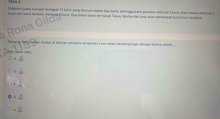 TEKS 3
Didalam suatu ruangan terdapat 12 kursi yang disusun dalam tiga baris, sehingga baris pertama memuat 3 kursi, baris kedua memuat 4
kursi dan baris terakhir memuat 5 kursi. Dua belas siswa termasuk Tasya, Keshia dan Lexa akan menempati kursi kursi tersebut.
Peluang Tasya selalu duduk di barisan pertama sementara Lexa selalu berdampingan dengan Keshia adalah....
Pilih salah satu:
a.  29/660 
b.  7/660 
C.  23/660 
d.  13/660 
e.  21/660 