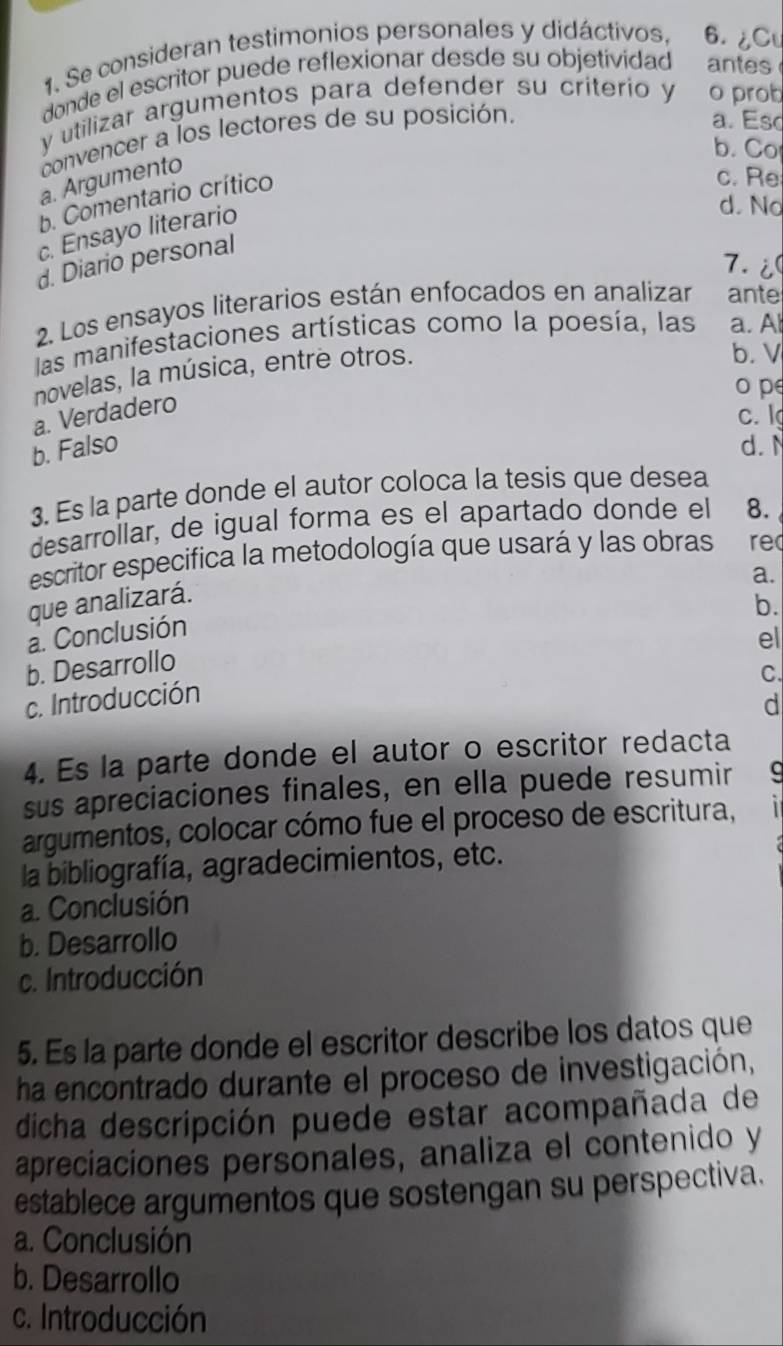 Se consideran testimonios personales y didáctivos, 6. ¿Cu
donde el escritor puede reflexionar desde su objetividad antes
y utilizar argumentos para defender su criterio y o prob
convencer a los lectores de su posición.
a. Esc
b. Co
a. Argumento
b. Comentario crítico
c. Re
c. Ensayo literario
d. No
d. Diario personal
7.i
2. Los ensayos literarios están enfocados en analizar ante
las manifestaciones artísticas como la poesía, las a. Al
novelas, la música, entre otros.
b. V
o p
a. Verdadero
c.l
b. Falso d.N
3. Es la parte donde el autor coloca la tesis que desea
desarrollar, de igual forma es el apartado donde el 8.
escritor especifica la metodología que usará y las obras re
a.
que analizará.
b.
a. Conclusión
b. Desarrollo
C.
c. Introducción el
d
4. Es la parte donde el autor o escritor redacta
sus apreciaciones finales, en ella puede resumir C
argumentos, colocar cómo fue el proceso de escritura,
la bibliografía, agradecimientos, etc.
a. Conclusión
b. Desarrollo
c. Introducción
5. Es la parte donde el escritor describe los datos que
ha encontrado durante el proceso de investigación,
dicha descripción puede estar acompañada de
apreciaciones personales, analiza el contenido y
establece argumentos que sostengan su perspectiva.
a. Conclusión
b. Desarrollo
c. Introducción