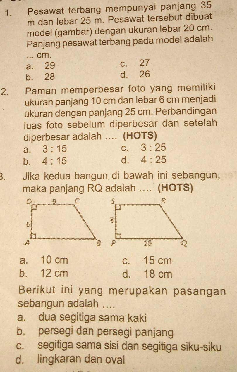 Pesawat terbang mempunyai panjang 35
m dan lebar 25 m. Pesawat tersebut dibuat
model (gambar) dengan ukuran lebar 20 cm.
Panjang pesawat terbang pada model adalah
_... cm.
a. 29 c. 27
b. 28 d. 26
2. Paman memperbesar foto yang memiliki
ukuran panjang 10 cm dan lebar 6 cm menjadi
ukuran dengan panjang 25 cm. Perbandingan
luas foto sebelum diperbesar dan setelah
diperbesar adalah ... (HOTS)
a. 3:15 C. 3:25
b. 4:15 d. 4:25
3. Jika kedua bangun di bawah ini sebangun,
maka panjang RQ adalah .... (HOTS)
a. 10 cm c. 15 cm
b. 12 cm d. 18 cm
Berikut ini yang merupakan pasangan
sebangun adalah ....
a. dua segitiga sama kaki
b. persegi dan persegi panjang
c. segitiga sama sisi dan segitiga siku-siku
d. lingkaran dan oval