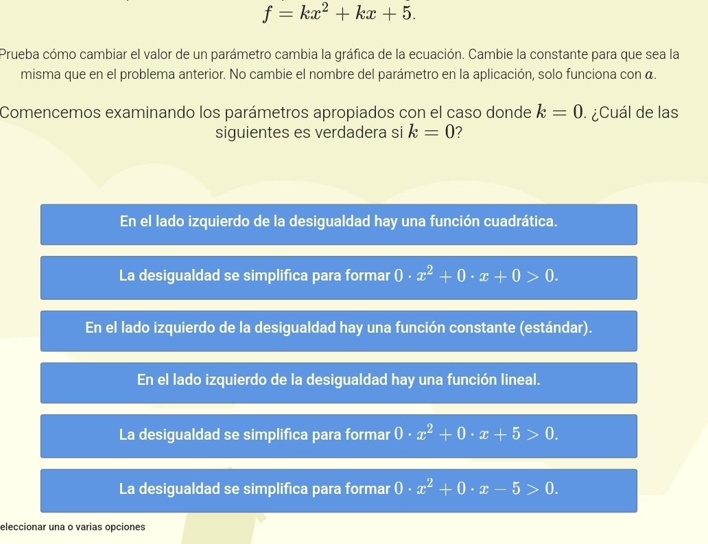 f=kx^2+kx+5. 
Prueba cómo cambiar el valor de un parámetro cambia la gráfica de la ecuación. Cambie la constante para que sea la
misma que en el problema anterior. No cambie el nombre del parámetro en la aplicación, solo funciona con á.
Comencemos examinando los parámetros apropiados con el caso donde k=0. ¿Cuál de las
siguientes es verdadera si k=0 ?
En el lado izquierdo de la desigualdad hay una función cuadrática.
La desigualdad se simplifica para formar 0· x^2+0· x+0>0.
En el lado izquierdo de la desigualdad hay una función constante (estándar).
En el lado izquierdo de la desigualdad hay una función lineal.
La desigualdad se simplifica para formar 0· x^2+0· x+5>0.
La desigualdad se simplifica para formar 0· x^2+0· x-5>0. 
eleccionar una o varias opciones