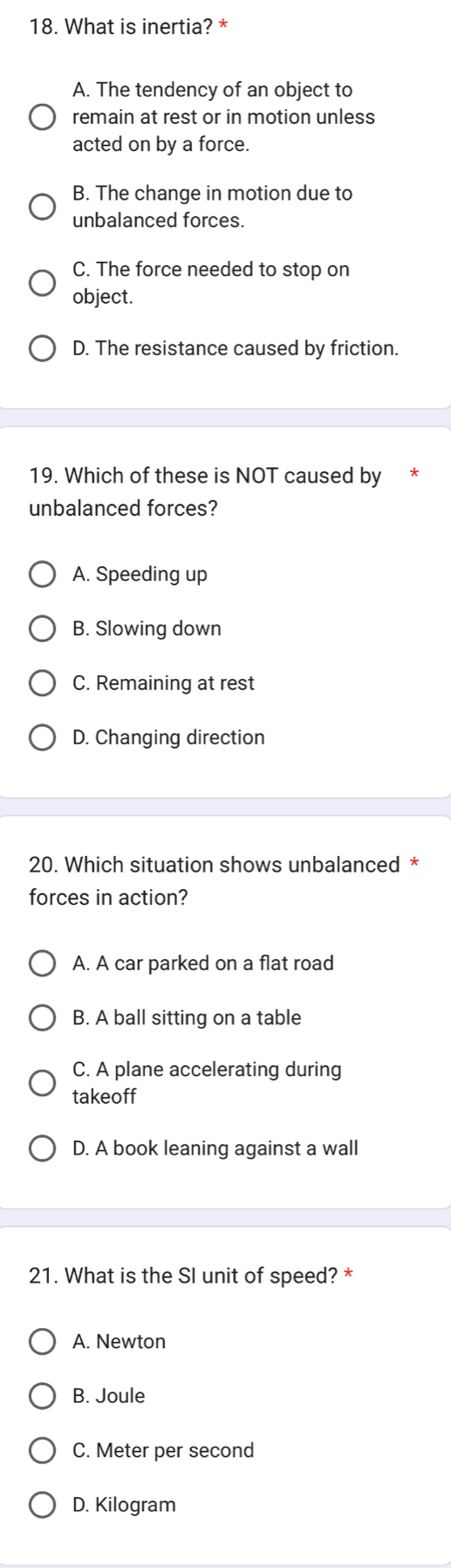 What is inertia? *
A. The tendency of an object to
remain at rest or in motion unless
acted on by a force.
B. The change in motion due to
unbalanced forces.
C. The force needed to stop on
object.
D. The resistance caused by friction.
19. Which of these is NOT caused by
unbalanced forces?
A. Speeding up
B. Slowing down
C. Remaining at rest
D. Changing direction
20. Which situation shows unbalanced *
forces in action?
A. A car parked on a flat road
B. A ball sitting on a table
C. A plane accelerating during
takeoff
D. A book leaning against a wall
21. What is the SI unit of speed? *
A. Newton
B. Joule
C. Meter per second
D. Kilogram