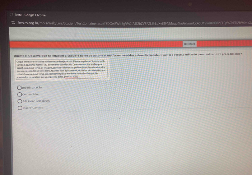 Teste - Google Chrome 
≌ Ims.ev.org.br/mpls/Web/Lms/Student/TestContainer.aspx?SDOwZWfr5gV%2fA%2bZV8PZL5hLdXvBTFNMoqu4hrAixkwmQcASD1VIaB4ND8qELPp%2bF%2fWYe4kX 
00:47:30 
Questão: Observe que na imagem a seguir o nome do autor e o ano foram inserídos automaticamente. Qual foi o recurso utilizado para realizar este procedimento7 
Clique em Inserir e escolha os elementos desejadosnas diferentesgalerias. Temas e estilo 
também ajudam a manter seu documento coordenado. Quando vorê clica em Design e 
escolhe um novo tema, as imagens, gráficos e elementos gráficos SmartArts são alterados 
para corresponder ao novo tema. Quando você aplica estilos, os títulos são alterados para 
coincidir com o novo tema. Economize tempo no Word com novos botões que são 
mostrados no local em que você precisa deles. (Freitas, 2015) 
Inserir Citação. 
Comentário. 
Adicionar Bibliografía. 
Inserir Campos