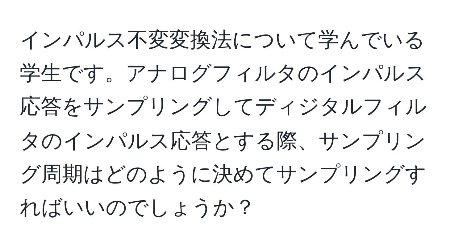 インパルス不変変換法について学んでいる学生です。アナログフィルタのインパルス応答をサンプリングしてディジタルフィルタのインパルス応答とする際、サンプリング周期はどのように決めてサンプリングすればいいのでしょうか？