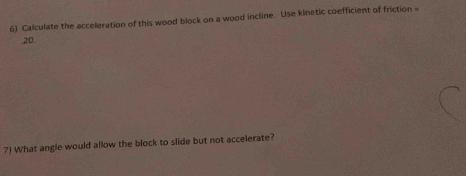 Calculate the acceleration of this wood block on a wood incline. Use kinetic coefficient of friction = .20. 
7) What angle would allow the block to slide but not accelerate?