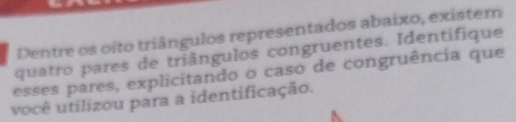 Dentre os oito triângulos representados abaixo, existern 
quatro pares de triângulos congruentes. Identifique 
esses pares, explicitando o caso de congruência que 
você utilizou para a identificação.