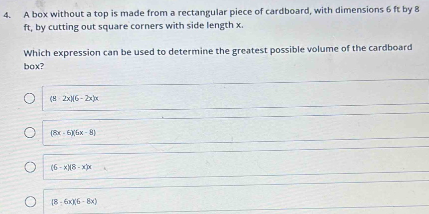 A box without a top is made from a rectangular piece of cardboard, with dimensions 6 ft by 8
ft, by cutting out square corners with side length x.
Which expression can be used to determine the greatest possible volume of the cardboard
box?
(8-2x)(6-2x)x
(8x-6)(6x-8)
(6-x)(8-x)x
(8-6x)(6-8x)