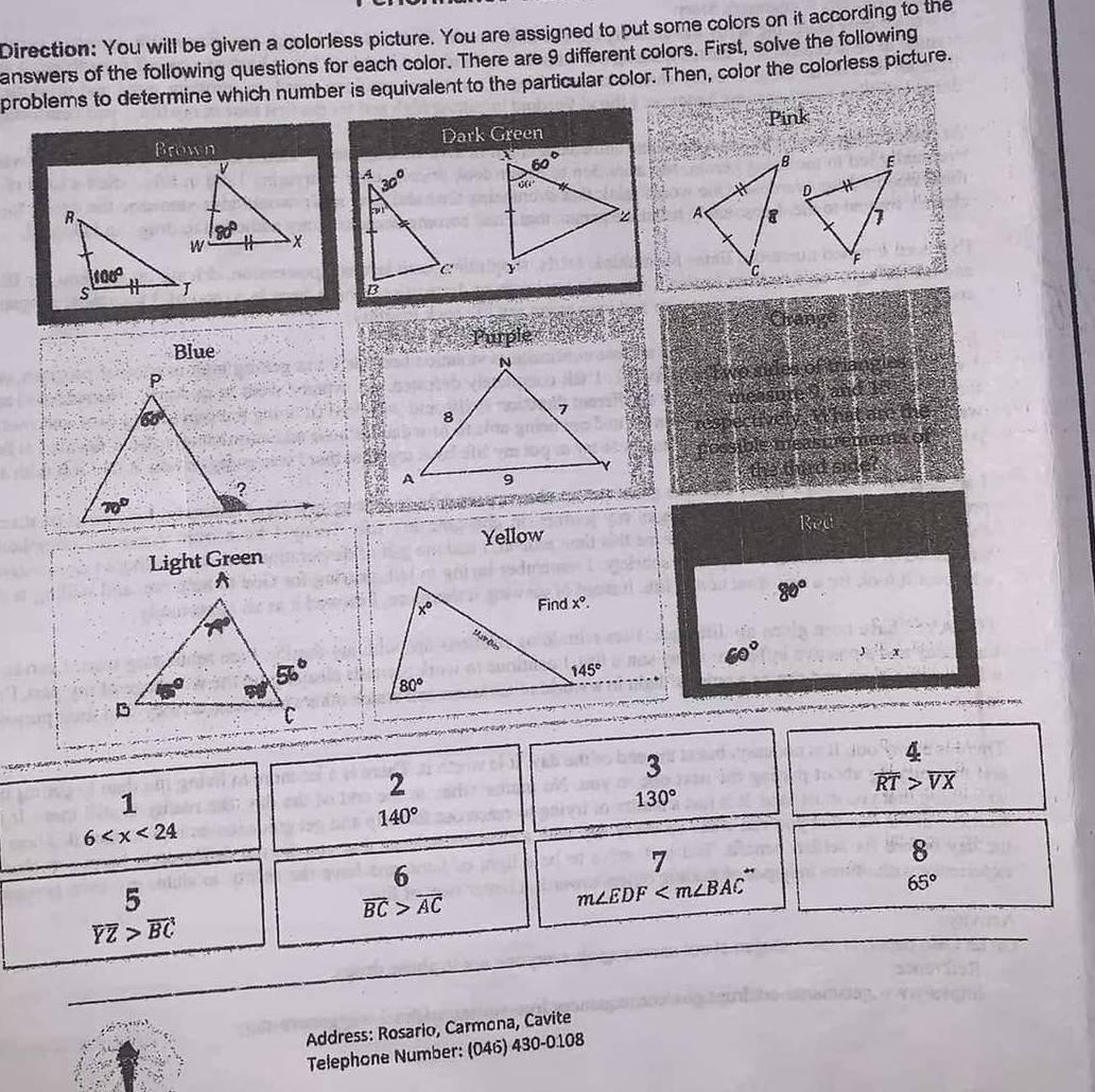 Direction: You will be given a colorless picture. You are assigned to put some colors on it according to the
answers of the following questions for each color. There are 9 different colors. First, solve the following
problems to determine which number is equivalent to the particular color. Then, color the colorless picture.
Pink
Brown Dark Green
 
 
Crange
Blue Purple
Two sides of triangles
measure 9, and 1
respectively. I hat are the
cossible meastrements of
the third side?
Red
Yellow
80°
60° y^.=x.

2
3
1
130°
frac 4overline RT>overline VXendarray
140°
6
8
6
7
5
overline BC>overline AC
m∠ EDF
65°
overline YZ>overline BC
Address: Rosario, Carmona, Cavite
Telephone Number: (046) 430-0:108