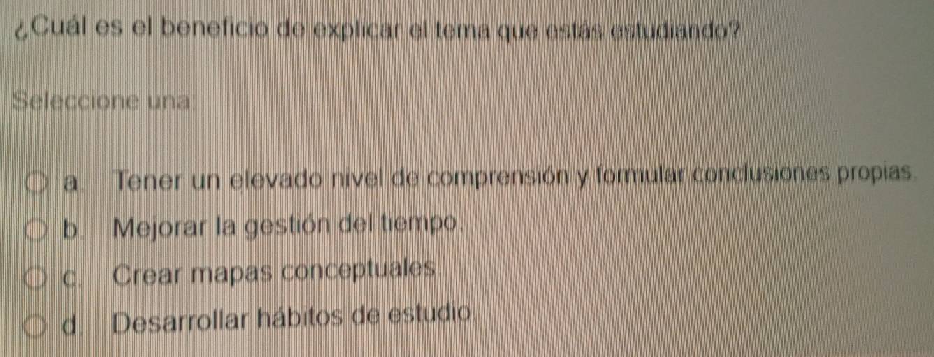 ¿Cuál es el beneficio de explicar el tema que estás estudiando?
Seleccione una:
a. Tener un elevado nivel de comprensión y formular conclusiones propias.
b. Mejorar la gestión del tiempo.
c. Crear mapas conceptuales
d. Desarrollar hábitos de estudio