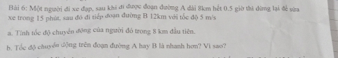 Một người đi xe đạp, sau khi đi được đoạn đường A dài 8km hết 0.5 giờ thì dừng lại để sửa 
xe trong 15 phút, sau đó đi tiếp đoạn đường B 12km với tốc độ 5 m/s
a. Tính tổc độ chuyển động của người đó trong 8 km đầu tiên. 
b. Tốc độ chuyển động trên đoạn đường A hay B là nhanh hơn? Vì sao?