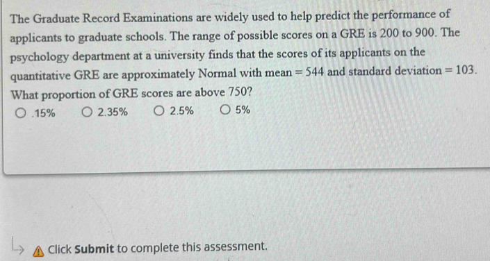 The Graduate Record Examinations are widely used to help predict the performance of
applicants to graduate schools. The range of possible scores on a GRE is 200 to 900. The
psychology department at a university finds that the scores of its applicants on the
quantitative GRE are approximately Normal with mean =544 and standard deviation =103. 
What proportion of GRE scores are above 750?. 15% 2.35% 2.5% 5%
Click Submit to complete this assessment.