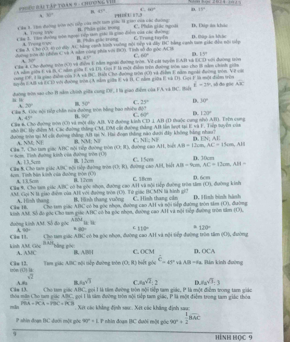 phiếu Bài tập toán 9 - chương VIII
Năm học 2024-2025
B. 45°.
C. 60° D. 15°.
A. 30° PHÉU 17.3
Cầu 1. Tâm đường trờn nội tiếp của một tam giác là giao của các đường:
A. Trung trực B. Phân giác trong C. Phân giác ngoài D. Đáp án khác
Câu 2. Tâm đường tròn ngoại tiếp tam giác là giao điểm của các đường:
A. Trung trực B. Phân giác trong C. Trung tuyến D. Đáp án khác
Câu 3. Cho (0,4) có dây AC bằng cạnh hình vuông nội tiếp và dây BC bằng cạnh tam giác đều nội tiếp
đường tròn đó (điểm C và A năm cùng phía với BO). Tính số đo góc ACB
D. 15°
B. 45°
C. 60°
A. 30°
Cân 4. Cho đường tròn (O) và điểm E nằm ngoài đường tròn. Vẽ cát tuyển EAB và ECD với đường tròn
(A nằm giữa E và B, C nằm giữa E và D). Gọi F là một điểm trên đường tròn sao cho B năm chính giữa
cung DF, I là giao điểm của FA và BC. Biết Cho đường tròn (O) và điểm E nằm ngoài đường tròn. Vẽ cát
tuyển EAB và ECD với đường tròn (A nằm giữa E và B, C nằm giữa E và D). Gọi F là một điểm trên
overline E=25°
đường tròn sao cho B nằm chính giữa cung DF, I là giao điểm của FA và BC, Biết , số đo góc widehat AIC
là: là: D. 30°
A. 20° B. 50° C. 25°
Câu 5. Góc nội tiếp chấn nửa đường tròn bằng bao nhiều độ?
A. 45°
B. 90°
C. 60°
D. 120°
Câu 6. Cho đường tròn (O) và một dây AB. Vẽ đường kính CD⊥ AB (D thuộc cung nhỏ AB). Trên cung
nhỏ BC lấy điểm M. Các đường thắng CM, DM cắt đường thắng AB lần lượt tại E và F. Tiếp tuyên của
đường tròn tại M cắt đường thăng AB tại N. Hai đoạn thắng nào dưới đây không bằng nhau?
A. NM; NE B. NM; NF C. NE; NF D. EN; AE
Câu 7. Cho tam giác ABC nội tiếp đường tròn (O;R) , đường cao AH, biết AB=12cm,AC=15cm, , AH
= 6cm. Tỉnh đường kinh của đường tròn (O) D. 30cm
A. 13,5cm B. 12cm C. 15cm
Câu 8. Cho tam giác ABC nội tiếp đường tròn (O;R) , đường cao AH, biết AB=9cm,AC=12cm,AH=
4cm. Tinh bán kính của đường tròn (O)
A. 13,5cm B. 12cm C. 18cm D. 6cm
Câu 9. Cho tam giác ABC có ba góc nhọn, đường cao AH và nội tiếp đường tròn tâm (O), đưỡng kính
AM. Gọi N là giao điểm của AH với đường tròn (O). Tứ giác BCMN là hình gì?
A. Hình thang B. Hình thang vuông C. Hình thang cân D. Hình bình hành
Câu 10. Cho tam giác ABC có ba góc nhọn, đường cao AH và nội tiếp đường tròn tâm (O), đường
kính AM. Số đo góc Cho tam giác ABC có ba góc nhọn, đường cao AH và nội tiếp đường tròn tầm (O),
ABM
đường kính AM. Số đo góc là: là:
B.
C.
D.
A. 90° 80° 110° 120°
Câu 11. Cho tam giác ABC có ba góc nhọn, đường cao AH và nội tiếp đường tròn tâm (O), đường
kính AM. Góc BAH bǎng góc:
A. AMC B. ABH C. OCM D. OCA
Câu 12. Tam giác ABC nội tiếp đường tròn (O;R) biết góc hat C=45° và AB=# a. Bán kính đường
tròn (O) là:
sqrt(2)
A.#a B. # asqrt(3) C. # a^(sqrt(2)):2 D.#a sqrt(3):3
Câu 13. Cho tam giác ABC, gọi I là tâm đường tròn nội tiếp tam giác, P là một điểm trong tam giác
thóa mãn Cho tam giác ABC, gọi I là tâm đường tròn nội tiếp tam giác, P là một điểm trong tam giác thỏa
mān PBA+PCA=PBC+PCB. Xét các khắng định sau:. Xét các khắng định sau:
P nhìn đoạn BC dưới một góc 90°+L. P nhìn đoạn BC dưới một góc 90^(0+frac 1)2overline 1overline AC
9
hìnH học 9