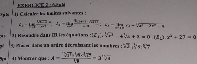 6 .5pts 
3pts 1) Calculer les limites suivantes :
L_1=limlimits _xto 2 (sqrt[3](2x+4)-2)/x-2 ; L_2=limlimits _xto 3 (sqrt[3](10x-3)-sqrt(2x+3))/x-3 ; L_3=limlimits _xto +∈fty 2x-sqrt[3](x^3-2x^2+4)
pts 2) Résoudre dans IR les équations : (E_1):sqrt[3](x^2)-4sqrt[3](x)+3=0; (E_2):x^3+27=0
pt 3) Placer dans un ordre décroissant les nombres : sqrt[4](3); sqrt[3](5); sqrt[6](7)
5pt 4) Montrer que : A= (sqrt[15](3^5)* sqrt[3](9)* sqrt[5](27))/sqrt[4](9) =3sqrt[10](3)