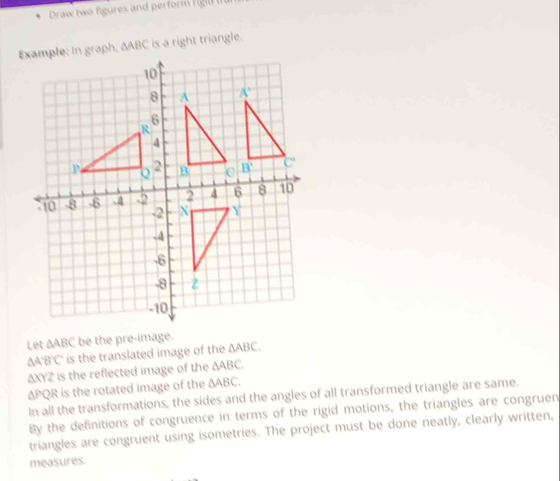 Draw two figures and perform rigit t
△ ABC is a right triangle.
Let ∆ABC be the pre-image.
∆A'B'C' is the translated image of the △ ABC.
AXYZ is the reflected image of the △ ABC.
ΔPQR is the rotated image of the △ ABC.
In all the transformations, the sides and the angles of all transformed triangle are same.
By the definitions of congruence in terms of the rigid motions, the triangles are congruen
triangles are congruent using isometries. The project must be done neatly, clearly written,
measures.