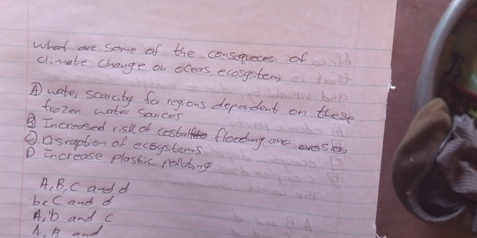 what are some of the consequeces of
climate change on oceas ecosystem
A water scarutp for regions dependent on these
frozen water souces
③ Increased risk of costeelf flooding one eresies
①asraption of ecoystems
① increase plastic pollating
A、 B, C and d
bcC and d
A, b and c
A, B and