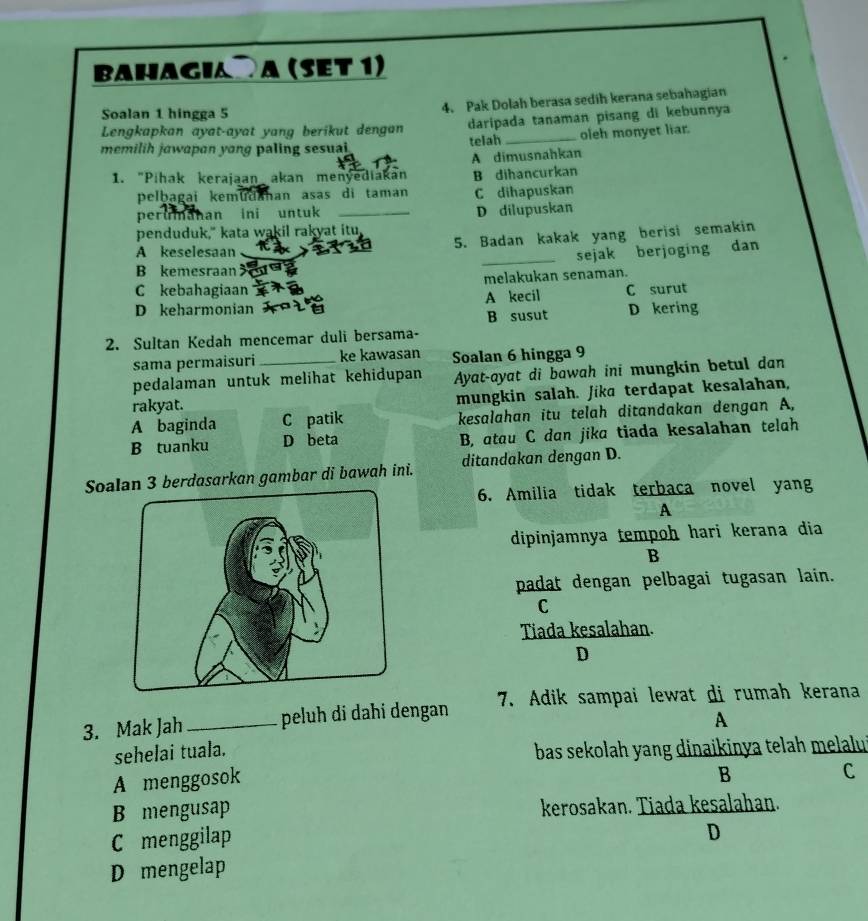 Bahagia a (set 1)
Soalan 1 hingga 5
4. Pak Dolah berasa sedih kerana sebahagian
Lengkapkan ayat-ayat yang berikut dengan daripada tanaman pisang di kebunnya
memilih jawapan yong paling sesuai telah _oleh monyet liar.
1. "Pihak kerajaan akan menyediakan A dimusnahkan
B dihancurkan
pelbagai kemudahan asas di taman
perumahan ini untuk _C dihapuskan
D dilupuskan
penduduk," kata wakil rakyat itu,
5. Badan kakak yang berisi semakin
A keselesaan
_sejak berjoging dan
B kemesraan
C kebahagiaan melakukan senaman.
D keharmonian A kecil C surut
B susut D kering
2. Sultan Kedah mencemar duli bersama-
sama permaisuri ke kawasan Soalan 6 hingga 9
pedalaman untuk melihat kehidupan Ayat-ayat di bawah ini mungkin betul dan
rakyat. mungkin salah. Jika terdapat kesalahan,
A baginda C patik kesalahan itu telah ditandakan dengan A,
B tuanku D beta B, atau C dan jika tiada kesalahan telah
Soan 3 berdasarkan gambar di bawah ini. ditandakan dengan D.
6. Amilia tidak terbaca novel yang
A
dipinjamnya tempoh hari kerana dia
B
padat dengan pelbagai tugasan lain.
C
Tiada kesalahan.
D
3. Mak Jah_ peluh di dahi dengan 7. Adik sampai lewat di rumah kerana
A
sehelai tuala.  bas sekolah yang dinaikinya telah melalui
A menggosok
B C
B mengusap kerosakan. Tiada kesalahan.
C menggilap
D
D mengelap