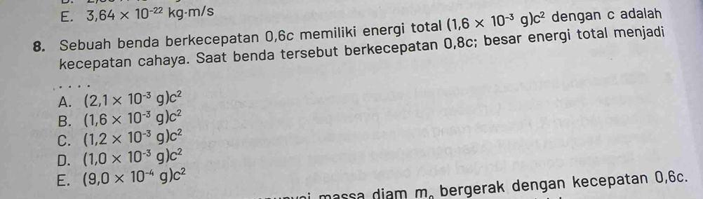 E. 3,64* 10^(-22)kg· m/s
8. Sebuah benda berkecepatan 0,6c memiliki energi total (1,6* 10^(-3)g)c^2 dengan c adalah
kecepatan cahaya. Saat benda tersebut berkecepatan 0,8c; besar energi total menjadi
A. (2,1* 10^(-3)g)c^2
B. (1,6* 10^(-3)g)c^2
C. (1,2* 10^(-3)g)c^2
D. (1,0* 10^(-3)g)c^2
E. (9,0* 10^(-4)g)c^2
ni massa diam m. bergerak dengan kecepatan 0,6c.