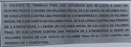 3.- CALCULE EL TRABAJO PARA UNA EXPANSIón qUE SE LLEVA A CABO EM 
CUATRO PASOS 1) DESDE UN VOLUMEN INICIAL DE 0,02 HASTA UN VOLUMEN FINAL 
DE 0,025 LITROS CONTRA UNA PRESIÓN DE 4 ATMOSFERAS 2 ) DESDE UN VOLUMEN 
INICIAL DE 0,025 HASTA UN VOLUMEN FINAL DE 0,03 LITROS CONTRA UNA PRESIÓN 
DE 3 ATMOSFERAS, 3 ) DESDE UN VOLUMEN INICIAL DE 0,03 HASTA UN VOLUMEN 
FINAL DE 0,05 LITrOS CONTrA UNA PRESIón dE 2 ATmOSFErAS 4) dEsDE UN 
VOLUMEN INICIAL DE 0,05 HASTA UN VOLUMEN FINAL DE 0,1 LITRO CONTRA UNA 
PRESIÓN DE 1 ATMOSFERA.