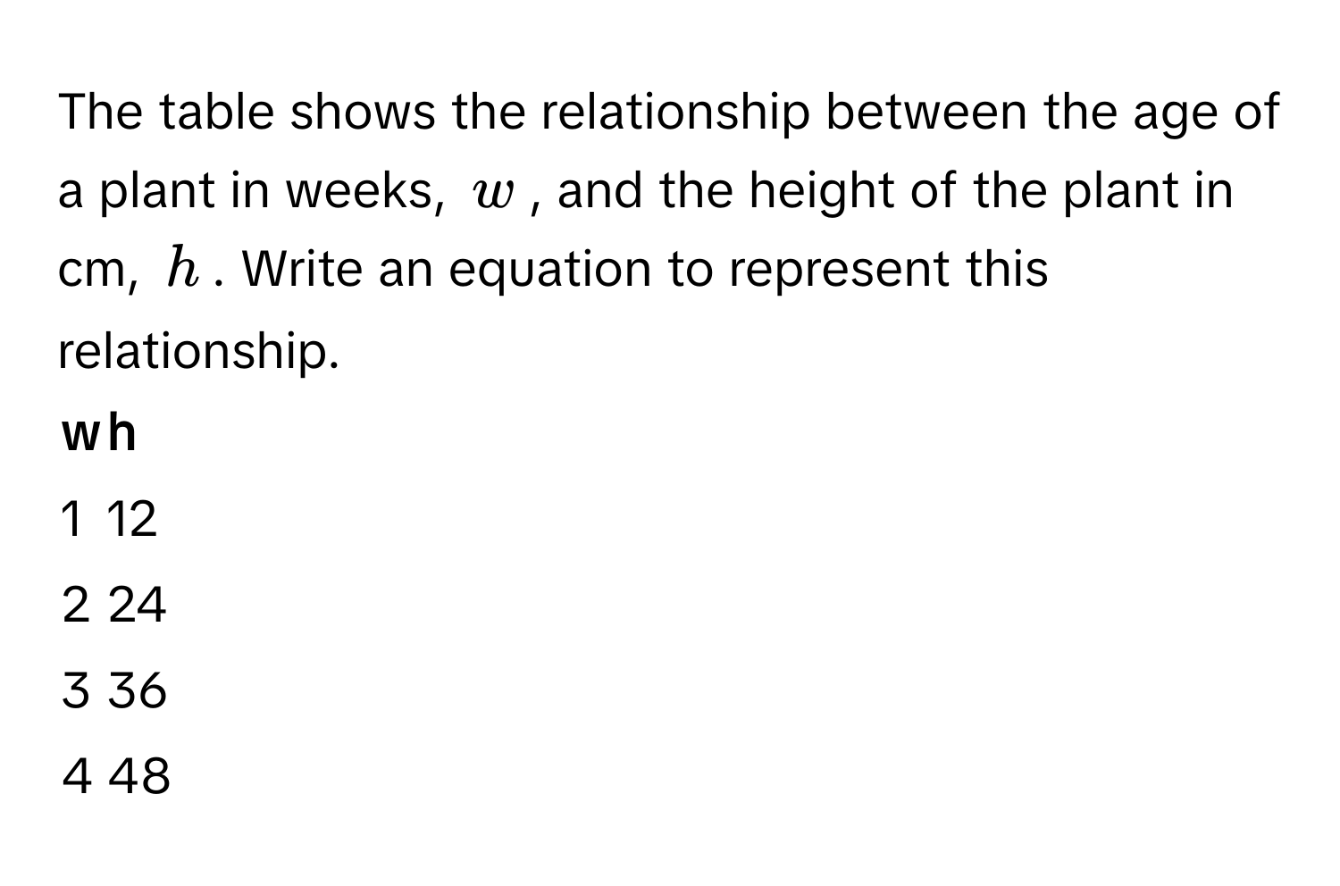 The table shows the relationship between the age of a plant in weeks, $w$, and the height of the plant in cm, $h$. Write an equation to represent this relationship.

w | h
------- | --------
1 | 12
2 | 24
3 | 36
4 | 48