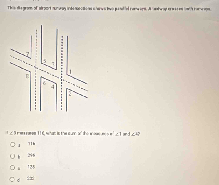 This diagram of airport runway intersections shows two parallel runways. A taxiway crosses both runways.
If ∠ 8 measures 116, what is the sum of the measures of ∠ 1 and ∠ 4
a 116
b 296
C 128
d 232