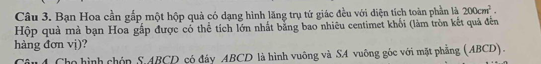 Bạn Hoa cần gấp một hộp quả có dạng hình lăng trụ tứ giác đều với diện tích toàn phần là 200cm^2. 
Hộp quà mà bạn Hoa gấp được có thể tích lớn nhất bằng bao nhiêu centimet khối (làm tròn kết quả đến 
hàng đơn vị)? 
Câu4 Cho hình chóp S. ABCD có đáy ABCD là hình vuông và SA vuông góc với mặt phẳng (ABCD).