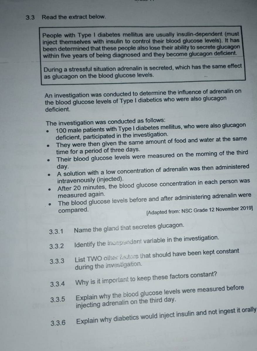 3.3 Read the extract below. 
An investigation was conducted to determine the influence of adrenalin on 
the blood glucose levels of Type I diabetics who were also glucagon 
deficient. 
The investigation was conducted as follows:
100 male patients with Type I diabetes mellitus, who were also glucagon 
deficient, participated in the investigation. 
They were then given the same amount of food and water at the same 
time for a period of three days. 
Their blood glucose levels were measured on the morning of the third
day. 
A solution with a low concentration of adrenalin was then administered 
intravenously (injected). 
After 20 minutes, the blood glucose concentration in each person was 
measured again. 
The blood glucose levels before and after administering adrenalin were 
compared. 
[Adapted from: NSC Grade 12 November 2019] 
3.3.1 Name the gland that secretes glucagon. 
3.3.2 Identify the independent variable in the investigation. 
3.3.3 List TWO other factors that should have been kept constant 
during the investigation. 
3.3.4 Why is it important to keep these factors constant? 
3.3.5 Explain why the blood glucose levels were measured before 
injecting adrenalin on the third day. 
3.3.6 Explain why diabetics would inject insulin and not ingest it orally