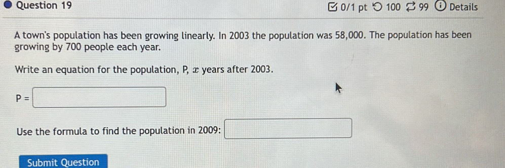 つ100 ⇄ 99 Details 
A town's population has been growing linearly. In 2003 the population was 58,000. The population has been 
growing by 700 people each year. 
Write an equation for the population, P, x years after 2003.
P=□
Use the formula to find the population in 2009 : □ 
Submit Question