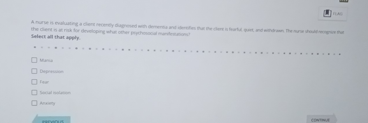 FLAG
A nurse is evaluating a client recently diagnosed with dementia and identifies that the client is fearful, quiet, and withdrawn. The nurse should recognize that
the client is at risk for developing what other psychosocial manifestations?
Select all that apply.
Mania
Depression
Fear
Social isolation
Anxiety
CONTINUE