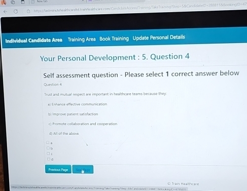 Ngw to
https:///wstrinutehealthcareItd.brainnealthcæe.com/CandidateAccess/Training/TakeTraining?Step=58Candidate1D=28881188ooking! ID=47 
Individual Candidate Area Training Area Book Training Update Personal Details
Your Personal Development : 5. Question 4
Self assessment question - Please select 1 correct answer below
Question 4
Trust and mutual respect are important in healthcare teams because they:
a) Enhance effective communication
b) Improve patient satisfaction
c) Promote collaboration and cooperation
d) All of the above
b
:
。
Previous Page Hid an
Train Healthcare
htpc.)astninyteheahcarel6tashealhcare.comCandcatsc ess/Tiaming/1ake"rairesg"tep=6CandicoteD=2888116oc4ing D=4795835