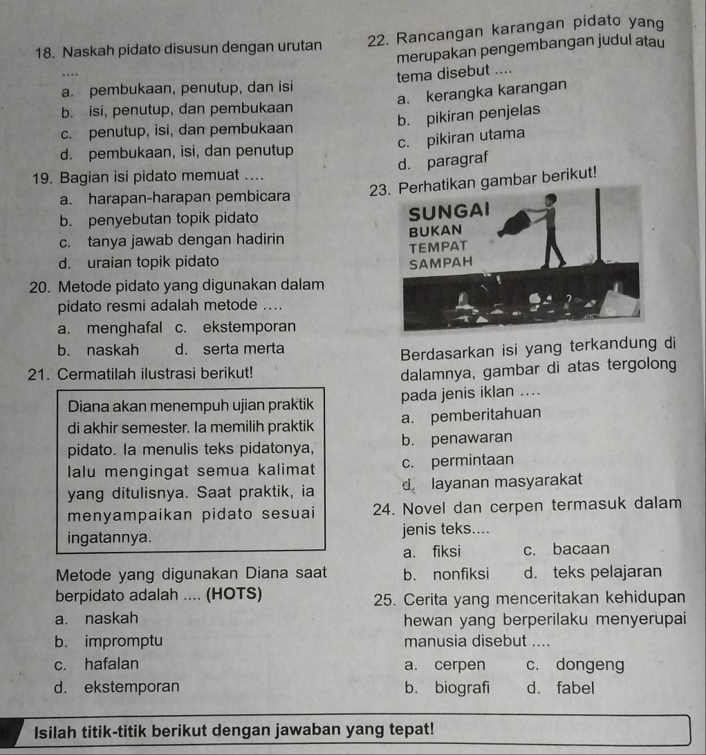 Naskah pidato disusun dengan urutan 22. Rancangan karangan pidato yang
merupakan pengembangan judul atau
.
a. pembukaan, penutup, dan isi tema disebut ....
a. kerangka karangan
b. isi, penutup, dan pembukaan
b. pikiran penjelas
c. penutup, isi, dan pembukaan
c. pikiran utama
d. pembukaan, isi, dan penutup
d. paragraf
19. Bagian isi pidato memuat ....
a. harapan-harapan pembicara
2gambar berikut!
b. penyebutan topik pidato
c. tanya jawab dengan hadirin
d. uraian topik pidato 
20. Metode pidato yang digunakan dalam
pidato resmi adalah metode ....
a. menghafal c. ekstemporan
b. naskah d. serta merta
Berdasarkan isi yang terkandung di
21. Cermatilah ilustrasi berikut!
dalamnya, gambar di atas tergolong
Diana akan menempuh ujian praktik pada jenis iklan ....
di akhir semester. Ia memilih praktik a. pemberitahuan
pidato. la menulis teks pidatonya, b. penawaran
lalu mengingat semua kalimat c. permintaan
yang ditulisnya. Saat praktik, ia d. layanan masyarakat
menyampaikan pidato sesuai 24. Novel dan cerpen termasuk dalam
ingatannya. jenis teks....
a. fiksi c. bacaan
Metode yang digunakan Diana saat b. nonfiksi d. teks pelajaran
berpidato adalah .... (HOTS) 25. Cerita yang menceritakan kehidupan
a. naskah hewan yang berperilaku menyerupai
b. impromptu manusia disebut ....
c. hafalan a. cerpen c. dongeng
d. ekstemporan b. biografi d. fabel
Isilah titik-titik berikut dengan jawaban yang tepat!