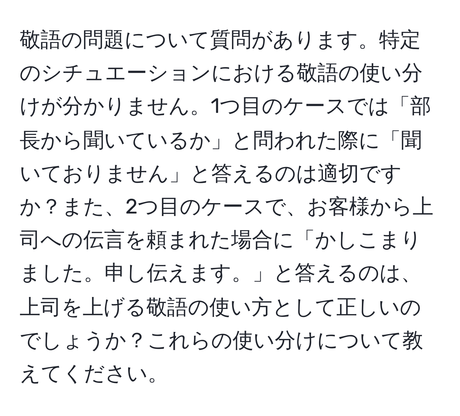 敬語の問題について質問があります。特定のシチュエーションにおける敬語の使い分けが分かりません。1つ目のケースでは「部長から聞いているか」と問われた際に「聞いておりません」と答えるのは適切ですか？また、2つ目のケースで、お客様から上司への伝言を頼まれた場合に「かしこまりました。申し伝えます。」と答えるのは、上司を上げる敬語の使い方として正しいのでしょうか？これらの使い分けについて教えてください。