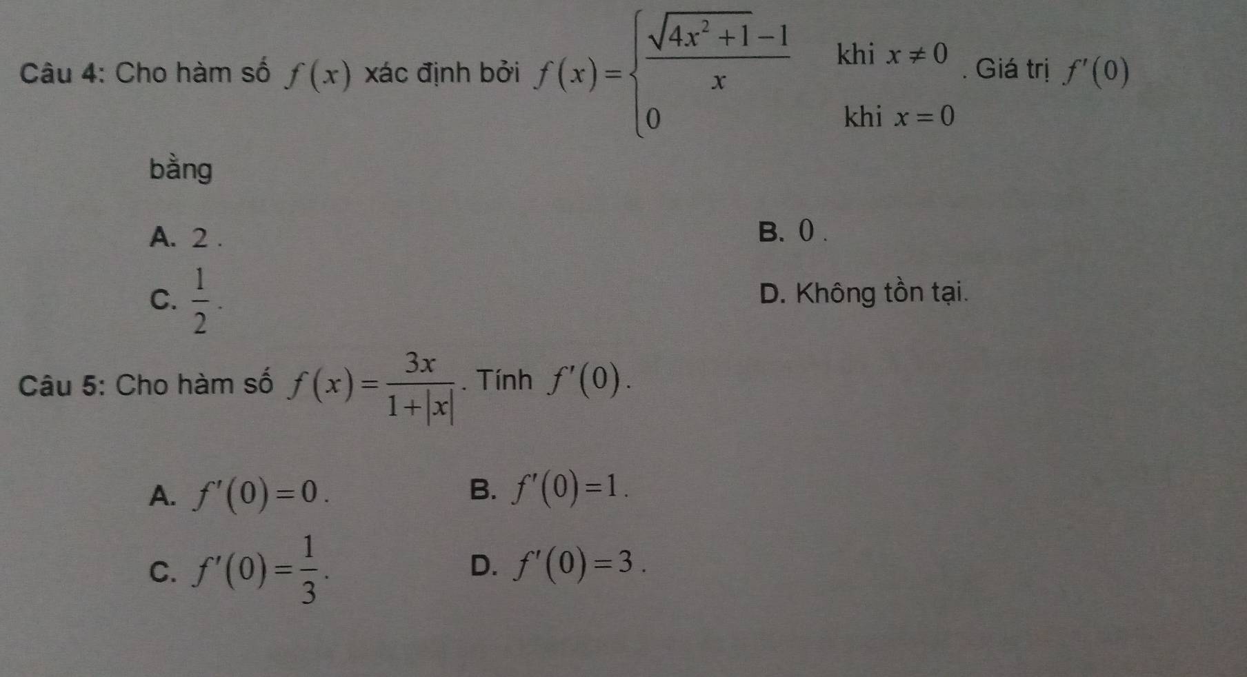 kh
Câu 4: Cho hàm số f(x) xác định bởi f(x)=beginarrayl  (sqrt(4x^2+1)-1)/x  0endarray. ix!= 0. Giá trị f'(0)
kh
bằng
A. 2. B. () .
C.  1/2 .
D. Không tồn tại.
Câu 5: Cho hàm số f(x)= 3x/1+|x| . Tính f'(0).
B.
A. f'(0)=0. f'(0)=1.
D.
C. f'(0)= 1/3 . f'(0)=3.