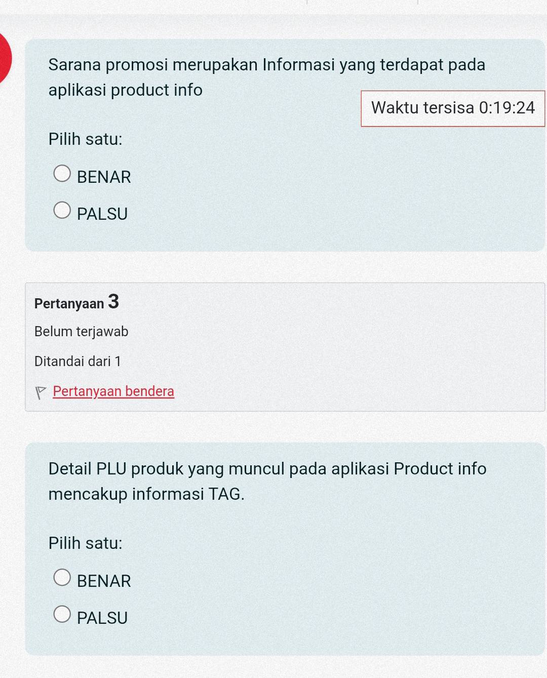 Sarana promosi merupakan Informasi yang terdapat pada
aplikasi product info
Waktu tersisa 0:19:24
Pilih satu:
BENAR
PALSU
Pertanyaan 3
Belum terjawab
Ditandai dari 1
Pertanyaan bendera
Detail PLU produk yang muncul pada aplikasi Product info
mencakup informasi TAG.
Pilih satu:
BENAR
PALSU